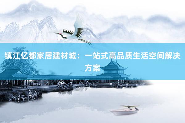 镇江亿都家居建材城：一站式高品质生活空间解决方案